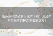 色多多科技破解旧版本下载：满足你对老版本的挥之不去的热爱！