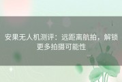 安果无人机测评：远距离航拍，解锁更多拍摄可能性