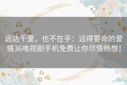 远达千里，也不在乎：远得要命的爱情36电视剧手机免费让你尽情畅想！