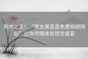 软件之王！“男女爽歪歪免费视频网站”让你尽情体验视觉盛宴