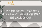 走近老人的情感世界：“很老的老头oldmanvideos”这款应用如何帮助人们重拾对生活的热爱？