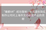 “魔都VR”成功落地：北京虚拟现实制作公司对上海市文化创意产业的贡献