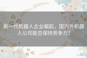 新一代机器人企业崛起，国内外机器人公司能否保持竞争力？