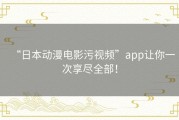 “日本动漫电影污视频”app让你一次享尽全部！