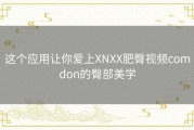 这个应用让你爱上XNXX肥臀视频comdon的臀部美学
