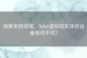 探索未知领域：9dvr虚拟现实体验设备有何不同？