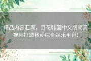 精品内容汇聚，野花韩国中文版高清视频打造移动综合娱乐平台！