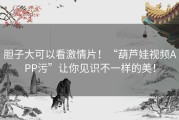胆子大可以看激情片！“葫芦娃视频APP污”让你见识不一样的美！
