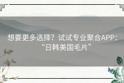 想要更多选择？试试专业聚合APP：“日韩美国毛片”