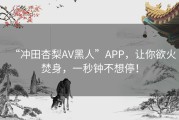 “冲田杏梨AV黑人”APP，让你欲火焚身，一秒钟不想停！