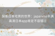 探索日本宅男的世界：japanese丰满高清日本app肯定不容错过