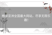 畅享亚洲全国最大网站，尽享无限乐趣！