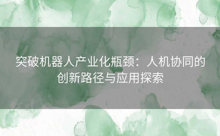 突破机器人产业化瓶颈：人机协同的创新路径与应用探索