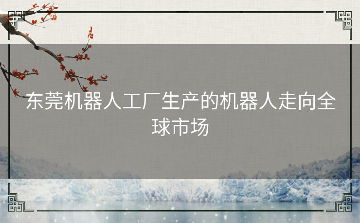 东莞机器人工厂生产的机器人走向全球市场