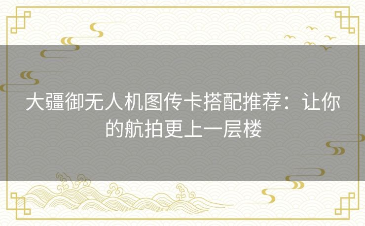 大疆御无人机图传卡搭配推荐:让你的航拍更上一层楼 大疆御无人机图传卡搭配推荐:让你的航拍更上一层楼