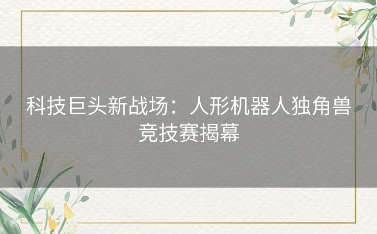 科技巨头新战场：人形机器人独角兽竞技赛揭幕