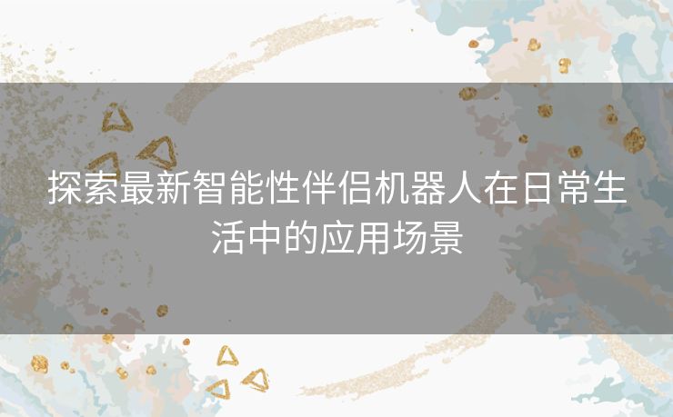 探索最新智能性伴侣机器人在日常生活中的应用场景 探索最新智能性伴侣机器人在日常生活中的应用场景