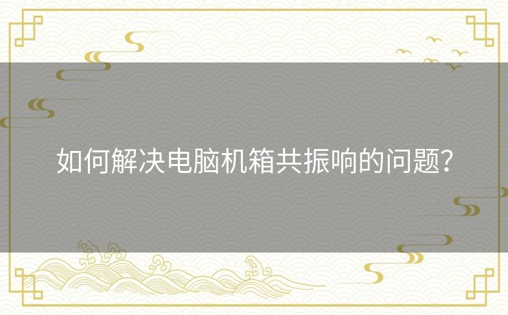 如何解决电脑机箱共振响的问题? 如何解决电脑机箱共振响的问题?