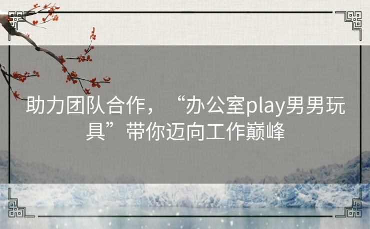 助力团队合作，“办公室play男男玩具”带你迈向工作巅峰