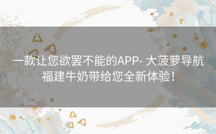 一款让您欲罢不能的APP- 大菠萝导航福建牛奶带给您全新体验! 一款让您欲罢不能的APP- 大菠萝导航福建牛奶带给您全新体验!