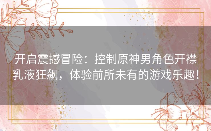 开启震撼冒险:控制原神男角色开襟乳液狂飙,体验前所未有的游戏乐趣! 开启震撼冒险:控制原神男角色开襟乳液狂飙,体验前所未有的游戏乐趣!