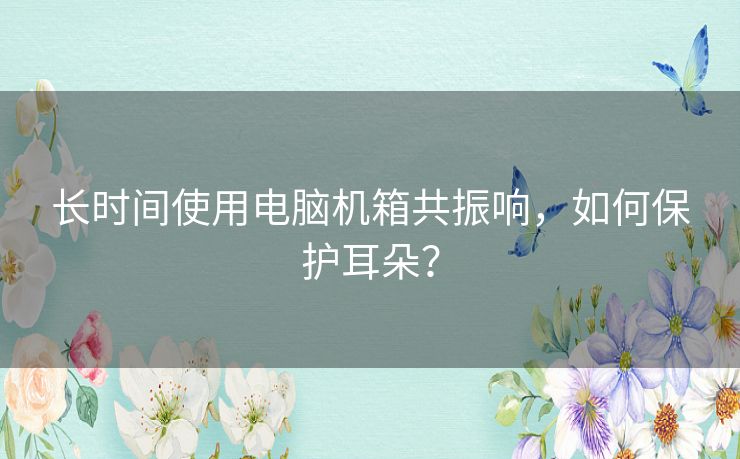 长时间使用电脑机箱共振响,如何保护耳朵? 长时间使用电脑机箱共振响,如何保护耳朵?
