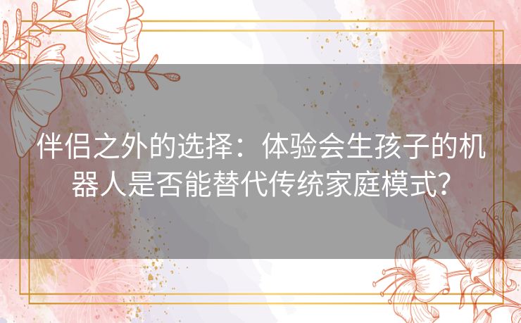 伴侣之外的选择：体验会生孩子的机器人是否能替代传统家庭模式？