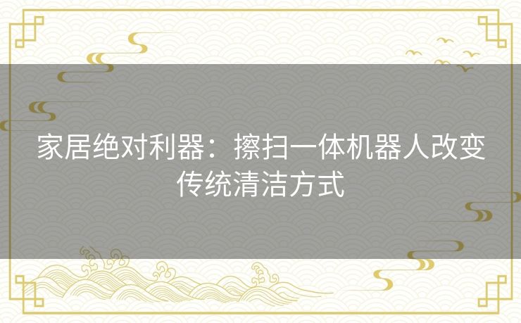 家居绝对利器：擦扫一体机器人改变传统清洁方式