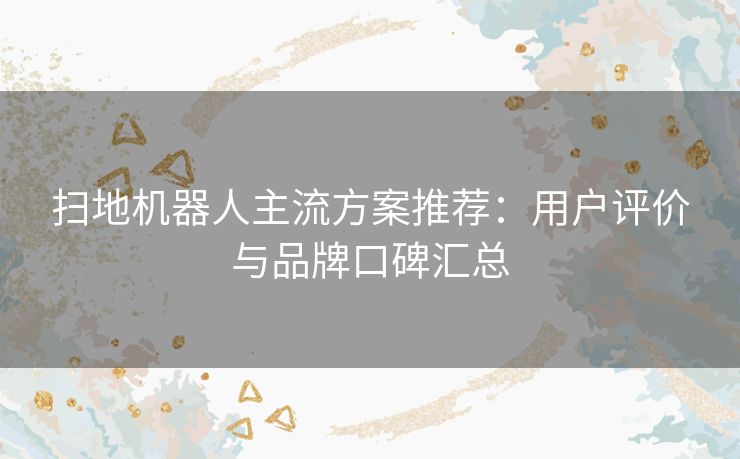 扫地机器人主流方案推荐：用户评价与品牌口碑汇总