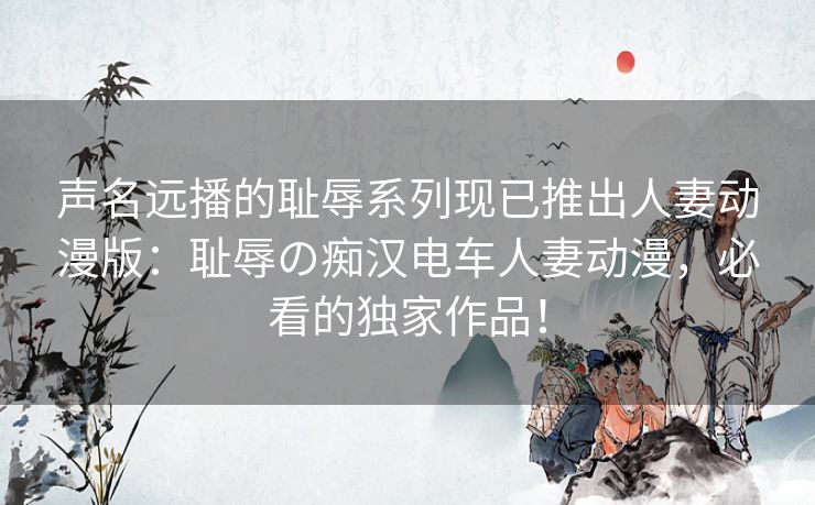 声名远播的耻辱系列现已推出人妻动漫版：耻辱の痴汉电车人妻动漫，必看的独家作品！