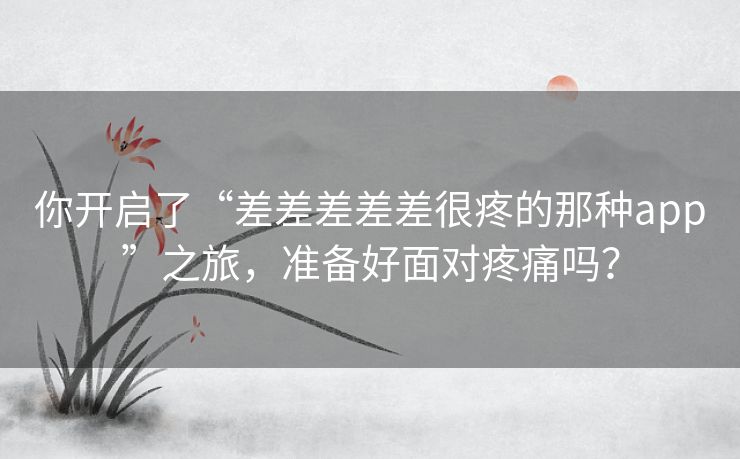 你开启了“差差差差差很疼的那种app”之旅，准备好面对疼痛吗？