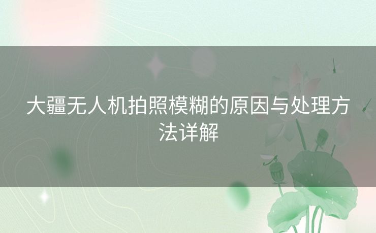 大疆无人机拍照模糊的原因与处理方法详解
