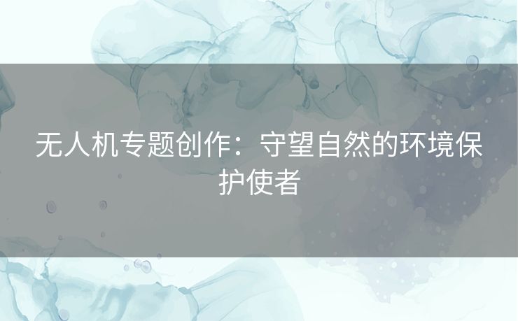 无人机专题创作：守望自然的环境保护使者