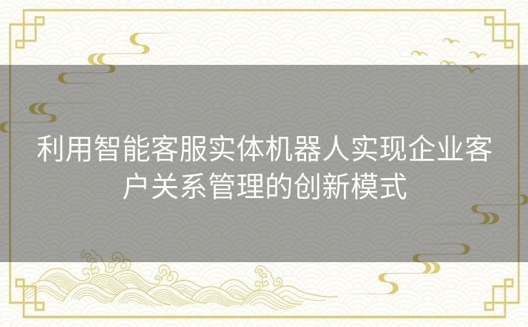 利用智能客服实体机器人实现企业客户关系管理的创新模式