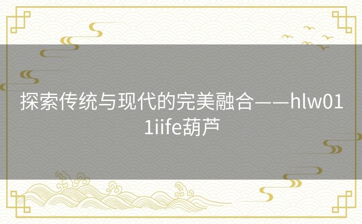 探索传统与现代的完美融合——hlw011iife葫芦