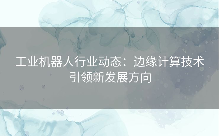 工业机器人行业动态：边缘计算技术引领新发展方向