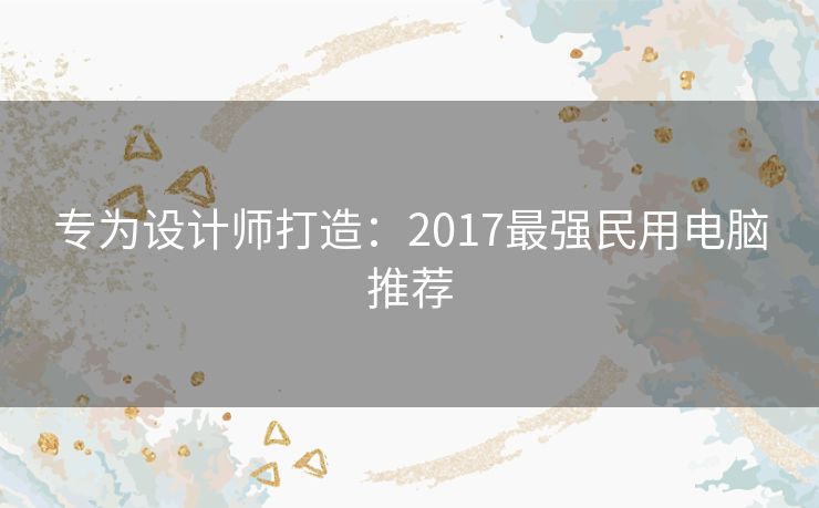 专为设计师打造：2017最强民用电脑推荐
