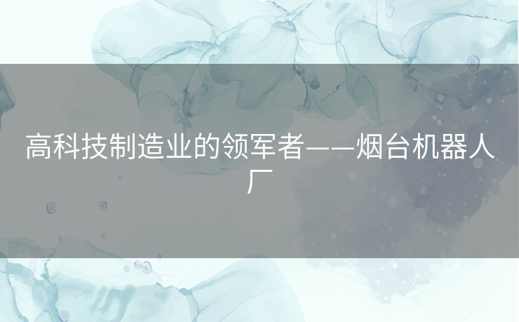 高科技制造业的领军者——烟台机器人厂