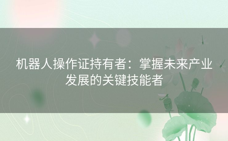 机器人操作证持有者：掌握未来产业发展的关键技能者