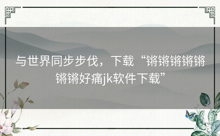 与世界同步步伐，下载“锵锵锵锵锵锵锵好痛jk软件下载”