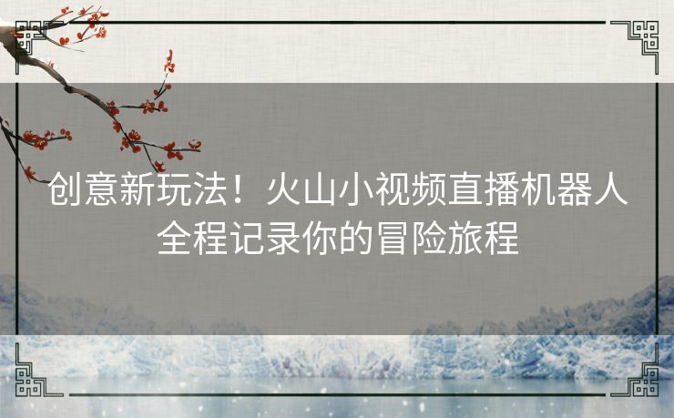 创意新玩法！火山小视频直播机器人全程记录你的冒险旅程