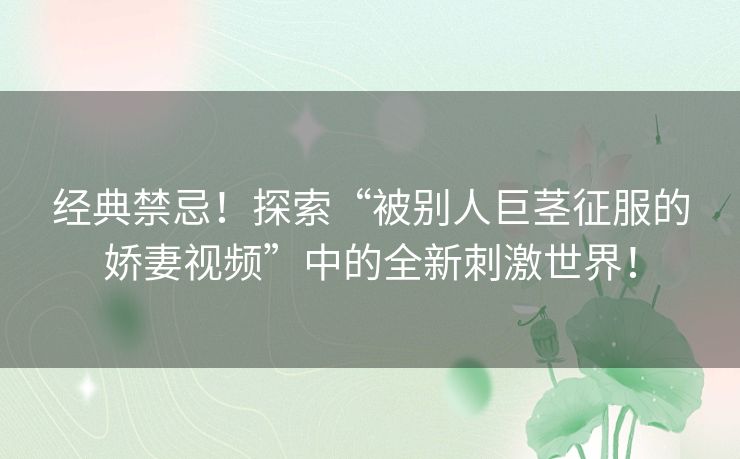 经典禁忌！探索“被别人巨茎征服的娇妻视频”中的全新刺激世界！