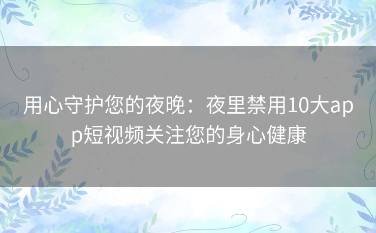 用心守护您的夜晚：夜里禁用10大app短视频关注您的身心健康