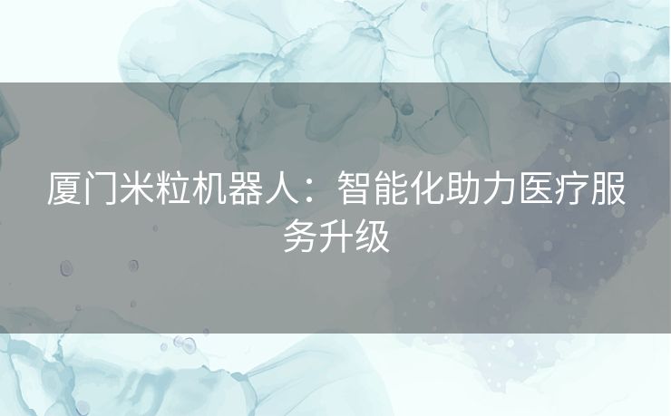 厦门米粒机器人：智能化助力医疗服务升级