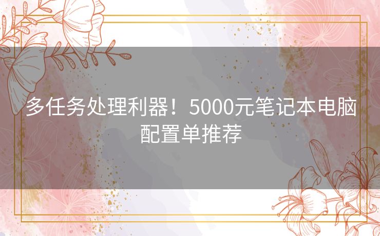 多任务处理利器！5000元笔记本电脑配置单推荐