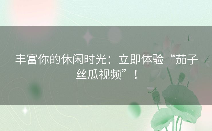 丰富你的休闲时光：立即体验“茄子丝瓜视频”！