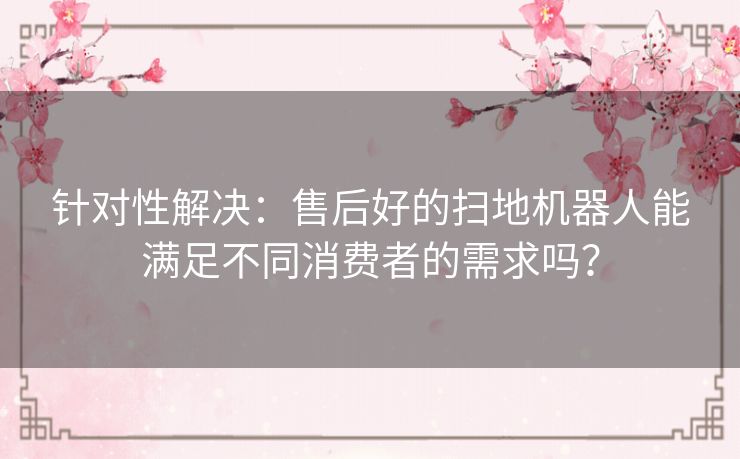 针对性解决：售后好的扫地机器人能满足不同消费者的需求吗？