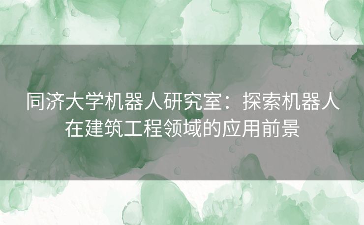 同济大学机器人研究室：探索机器人在建筑工程领域的应用前景