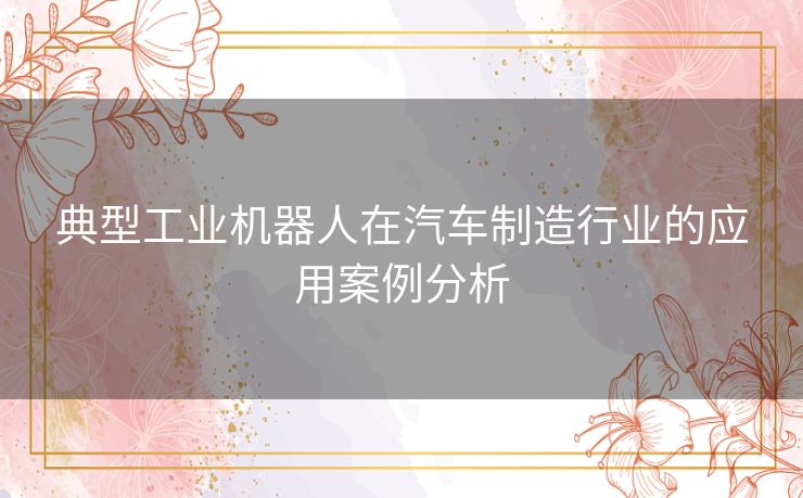 典型工业机器人在汽车制造行业的应用案例分析 典型工业机器人在汽车制造行业的应用案例分析