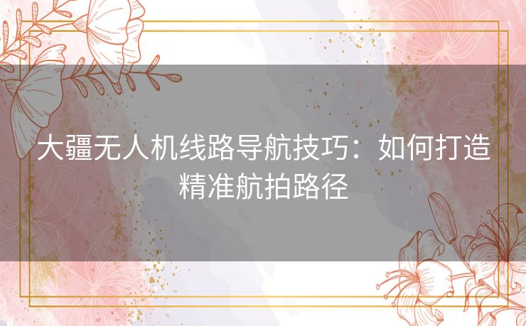 大疆无人机线路导航技巧：如何打造精准航拍路径